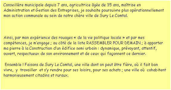 Zone de Texte: Conseillre municipale depuis 7 ans, agricultrice ge de 35 ans, matrise en Administration et Gestion des Entreprises, je souhaite poursuivre plus oprationnellement mon action communale au sein de notre chre ville de Sury Le Comtal.
               
Ainsi, par mon exprience des rouages  de la vie politique locale  et par mes comptences, je mengage ; au ct de la liste RASSEMBLER POUR DEMAIN ;  apporter ma pierre  la Construction dun difice semi urbain : dynamique, prvoyant, attentif, ouvert, respectueux de son environnement et de ceux qui faonnent ce dernier.
 Ensemble ! Faisons de Sury Le Comtal, une ville dont on peut tre fire, o il fait bon vivre,  y  travailler  et sy rendre pour ses loisirs, pour ses achats ; une ville o  cohabitent harmonieusement citadins et ruraux.
