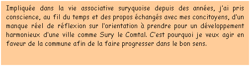 Zone de Texte: Implique dans la vie associative suryquoise depuis des annes, jai pris conscience, au fil du temps et des propos changs avec mes concitoyens, dun manque rel de rflexion sur lorientation  prendre pour un dveloppement harmonieux dune ville comme Sury le Comtal. Cest pourquoi je veux agir en faveur de la commune afin de la faire progresser dans le bon sens.    
 
