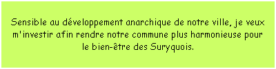 Zone de Texte: Sensible au dveloppement anarchique de notre ville, je veux m'investir afin rendre notre commune plus harmonieuse pour le bien-tre des Suryquois.
